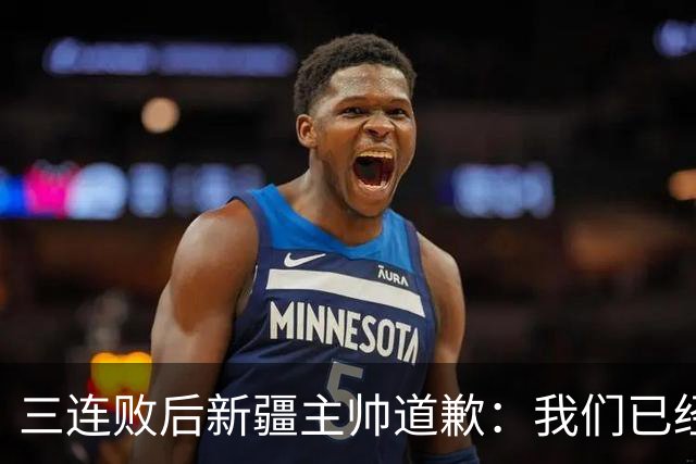 三连败后新疆主帅道歉：我们已经尽了，但没顶住