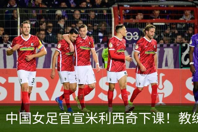 中国女足官宣米利西奇下课！教练团队全走人 亚运会亚洲杯均未夺冠
