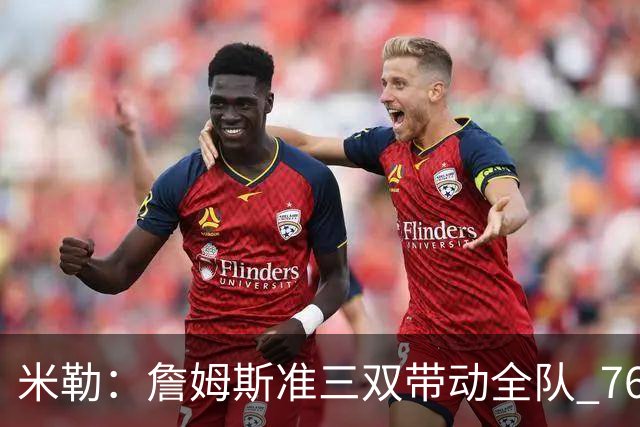 米勒：詹姆斯准三双带动全队 76人解决了球权分配难题