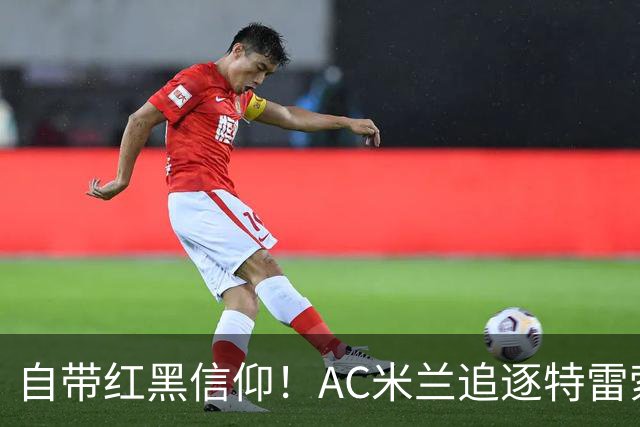 自带红黑信仰！AC米兰追逐特雷索尔迪，国际米兰同样有意
