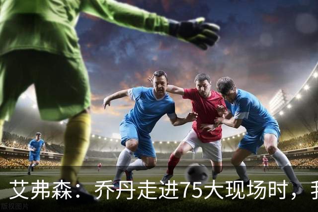 艾弗森：乔丹走进75大现场时，我紧张得不敢上前打招呼