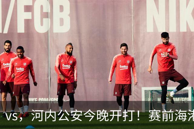 vs，河内公安今晚开打！赛前海港传来穆斯卡特消息，魏震说的很实在